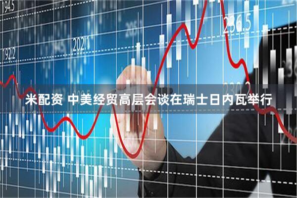 米配资 中美经贸高层会谈在瑞士日内瓦举行