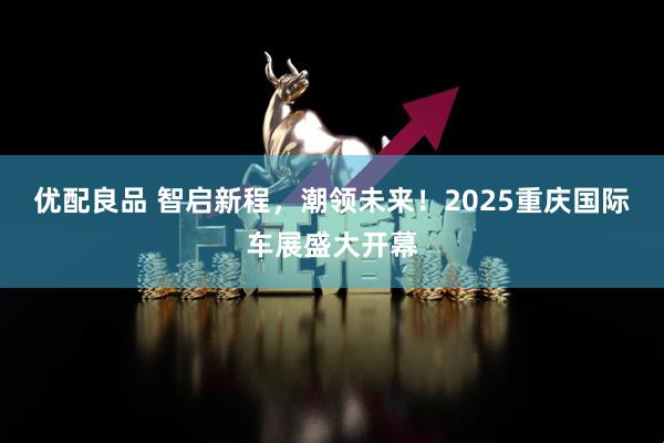 优配良品 智启新程，潮领未来！2025重庆国际车展盛大开幕