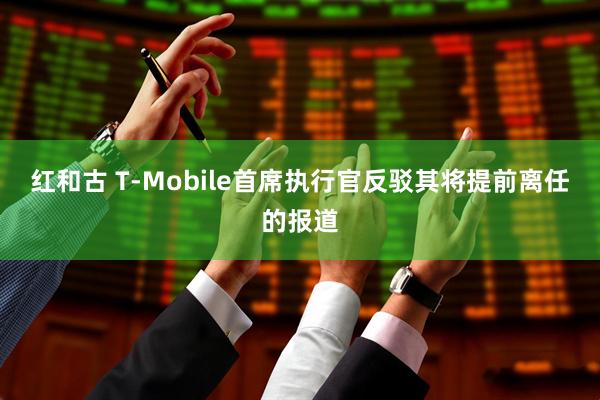 红和古 T-Mobile首席执行官反驳其将提前离任的报道