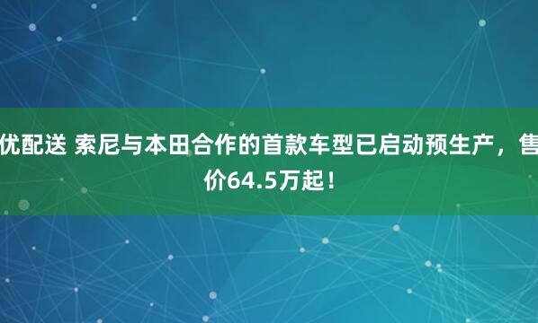 优配送 索尼与本田合作的首款车型已启动预生产，售价64.5万起！