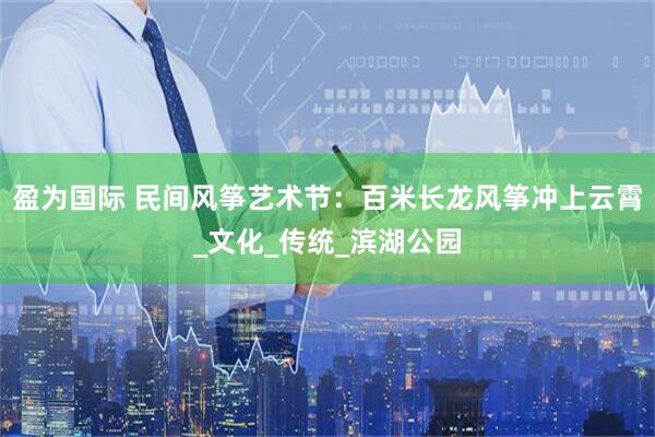 盈为国际 民间风筝艺术节：百米长龙风筝冲上云霄_文化_传统_滨湖公园