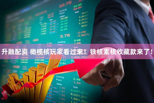 升融配资 橄榄核玩家看过来！铁核素核收藏款来了！