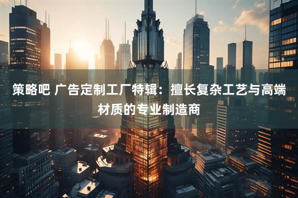 策略吧 广告定制工厂特辑：擅长复杂工艺与高端材质的专业制造商