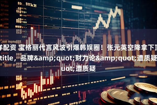 中祥配资 宝格丽代言风波引爆韩娱圈！张元英空降拿下顶级title，品牌&quot;财力论&quot;遭质疑