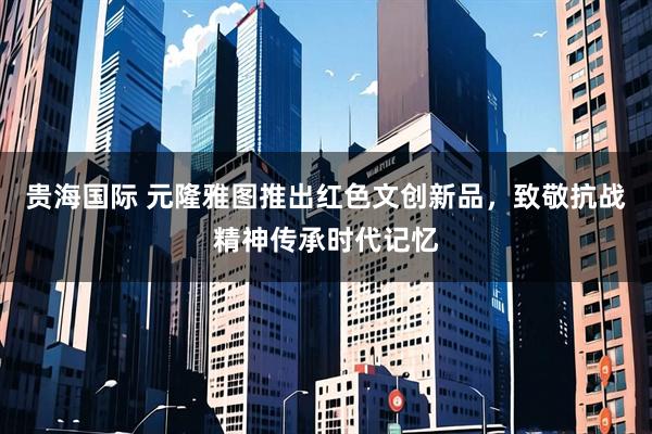 贵海国际 元隆雅图推出红色文创新品，致敬抗战精神传承时代记忆