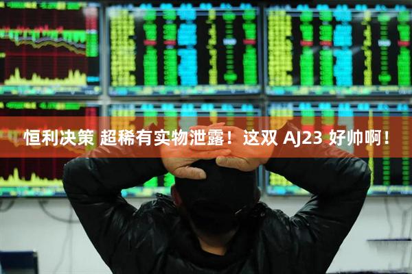 恒利决策 超稀有实物泄露！这双 AJ23 好帅啊！