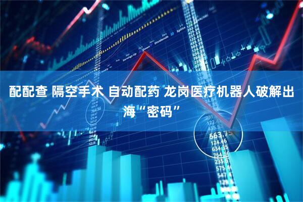 配配查 隔空手术 自动配药 龙岗医疗机器人破解出海“密码”