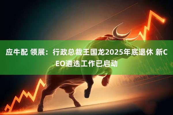 应牛配 领展：行政总裁王国龙2025年底退休 新CEO遴选工作已启动