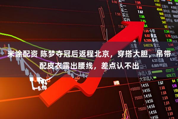 米涂配资 陈梦夺冠后返程北京，穿搭大胆，吊带配皮衣露出腰线，差点认不出