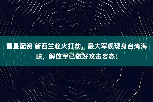 星星配资 新西兰趁火打劫，最大军舰现身台湾海峡，解放军已做好攻击姿态！