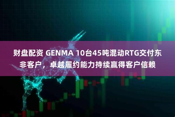 财盘配资 GENMA 10台45吨混动RTG交付东非客户，卓越履约能力持续赢得客户信赖
