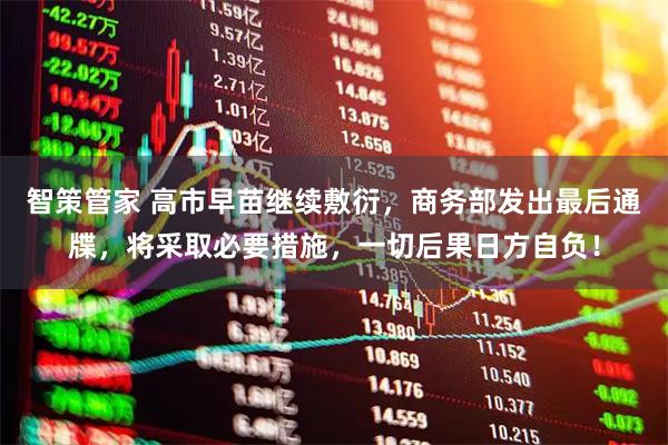 智策管家 高市早苗继续敷衍，商务部发出最后通牒，将采取必要措施，一切后果日方自负！