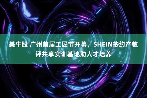 美牛股 广州首届工匠节开幕，SHEIN签约产教评共享实训基地助人才培养