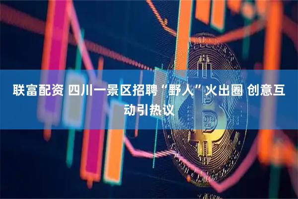 联富配资 四川一景区招聘“野人”火出圈 创意互动引热议