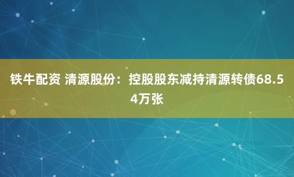 铁牛配资 清源股份：控股股东减持清源转债68.54万张