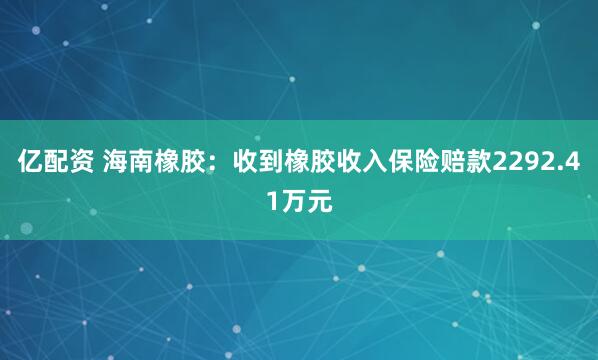 亿配资 海南橡胶：收到橡胶收入保险赔款2292.41万元