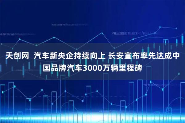 天创网  汽车新央企持续向上 长安宣布率先达成中国品牌汽车3000万辆里程碑