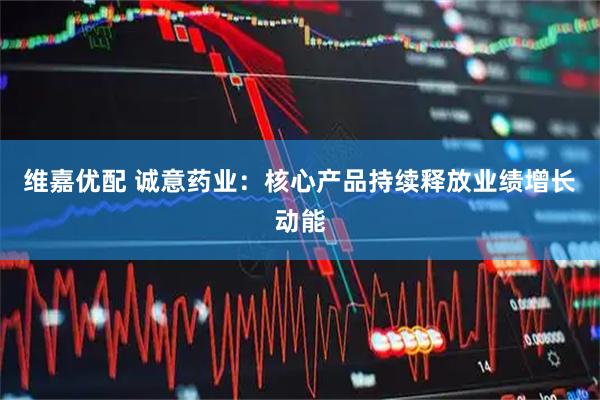 维嘉优配 诚意药业：核心产品持续释放业绩增长动能
