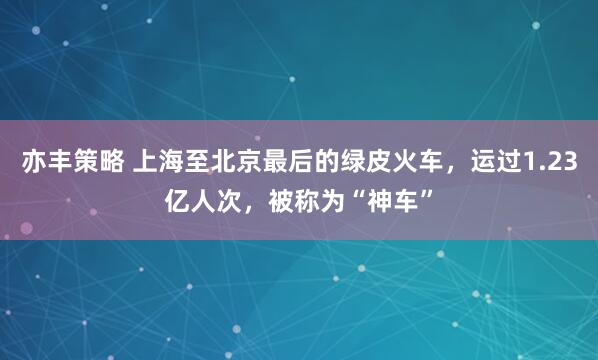 亦丰策略 上海至北京最后的绿皮火车，运过1.23亿人次，被称为“神车”
