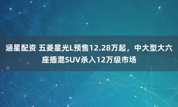 涵星配资 五菱星光L预售12.28万起，中大型大六座插混SUV杀入12万级市场