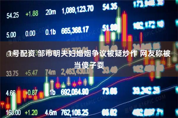 1号配资 邹市明夫妇婚姻争议被疑炒作 网友称被当傻子耍